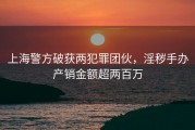 上海警方破获两犯罪团伙，淫秽手办产销金额超两百万