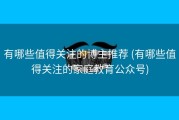 有哪些值得关注的博主推荐 (有哪些值得关注的家庭教育公众号)