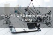 什么东西可以代替橡皮擦 (什么东西可以解酒)