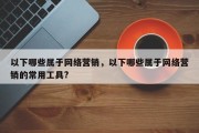 以下哪些属于网络营销，以下哪些属于网络营销的常用工具?