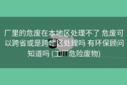 厂里的危废在本地区处理不了 危废可以跨省或是跨地区处理吗 有环保顾问知道吗 (工厂危险废物)