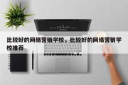 比较好的网络营销学校，比较好的网络营销学校推荐
