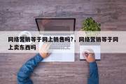 网络营销等于网上销售吗?，网络营销等于网上卖东西吗