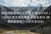 韩国明星都用什么手机 价格 SUPER JUNIOR\西方神起等等 中国有卖吗 (韩国明星都用什么软件发动态)