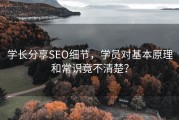 学长分享SEO细节，学员对基本原理和常识竟不清楚？