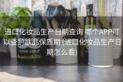 进口化妆品生产日期查询 哪个APP可以查护肤品保质期 (进口化妆品生产日期怎么看)