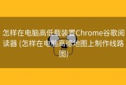怎样在电脑高低载装置Chrome谷歌阅读器 (怎样在电脑高德地图上制作线路图)
