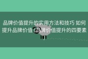 品牌价值提升的实用方法和技巧 如何提升品牌价值 (品牌价值提升的四要素)