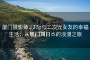 厦门摄影师Li27n与二次元女友的幸福生活：从厦门到日本的浪漫之旅