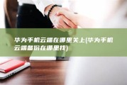 华为手机云端在哪里关上 (华为手机云端备份在哪里找)