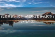 cv和声优的区别cv和声优有什么区别 (cv与声优)