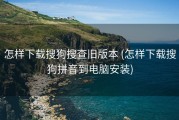 怎样下载搜狗搜查旧版本 (怎样下载搜狗拼音到电脑安装)