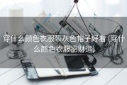 穿什么颜色衣服带灰色帽子好看 (穿什么颜色衣服招财运)