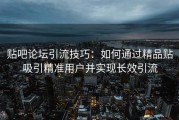 贴吧论坛引流技巧：如何通过精品贴吸引精准用户并实现长效引流