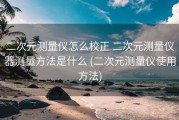 二次元测量仪怎么校正 二次元测量仪器测量方法是什么 (二次元测量仪使用方法)