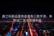 晨之科新品发布会发布三款手游，朱明谈二次元领域布局