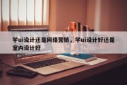 学ui设计还是网络营销，学ui设计好还是室内设计好