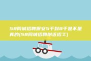 58同城招聘保安5千到8千是不是真的 (58同城招聘附近招工)