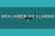 如何关上谷歌框架 (如何关上谷歌商店)