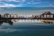 什么是数据库的三个档次 (什么是数据库?数据库有什么特点?)