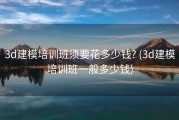 3d建模培训班须要花多少钱? (3d建模培训班一般多少钱)