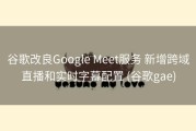 谷歌改良Google Meet服务 新增跨域直播和实时字幕配置 (谷歌gae)
