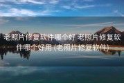 老照片修复软件哪个好 老照片修复软件哪个好用 (老照片修复软件)