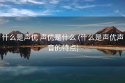 什么是声优 声优是什么 (什么是声优声音的特点)