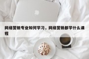 网络营销专业如何学习，网络营销都学什么课程