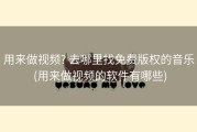 用来做视频? 去哪里找免费版权的音乐 (用来做视频的软件有哪些)