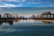 题目 与标签有什么区别 (题目与标签有什么不同)
