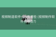 视频制造软件app有哪些 (视频制作软件有哪些?)