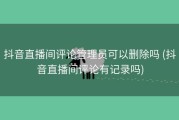 抖音直播间评论管理员可以删除吗 (抖音直播间评论有记录吗)
