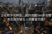 企业数字化转型：如何借助Seo外包服务实现突破及人员覆盖范围？