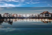 零境交织 电击文库 腾讯颁布 将成二次元手游新风口 (零境交错电击文库)
