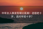 中年女人换发型堪比医美！选错老十岁，选对年轻十岁？