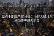 盘点十部国产3D动漫：斗罗大陆凡人修仙传等魅力尽显