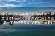 中文的这样 但是自己想的名字都不如意 想做抖音风光摄影师 请兄弟们帮我想一下 最好是英文 (这样的中文是)
