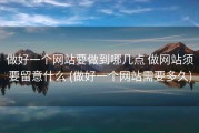做好一个网站要做到哪几点 做网站须要留意什么 (做好一个网站需要多久)