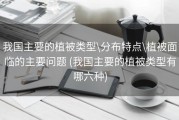 我国主要的植被类型\分布特点\植被面临的主要问题 (我国主要的植被类型有哪六种)