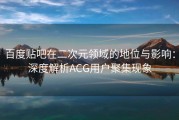 百度贴吧在二次元领域的地位与影响：深度解析ACG用户聚集现象