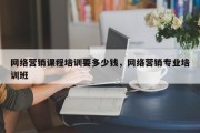 网络营销课程培训要多少钱，网络营销专业培训班