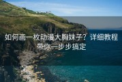 如何画一枚动漫大胸妹子？详细教程带你一步步搞定