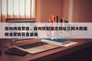 滁州网络营销，滁州获取指定网址三网大数据精准营销获客渠道
