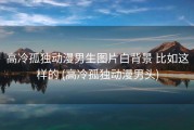 高冷孤独动漫男生图片白背景 比如这样的 (高冷孤独动漫男头)