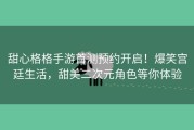 甜心格格手游首测预约开启！爆笑宫廷生活，甜美二次元角色等你体验