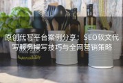 原创代写平台案例分享：SEO软文代写服务撰写技巧与全网营销策略