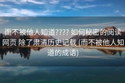 而不被他人知道???? 如何秘密的阅读网页 除了肃清历史记载 (而不被他人知道的成语)