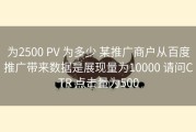 为2500 PV 为多少 某推广商户从百度推广带来数据是展现量为10000 请问CTR 点击量为500