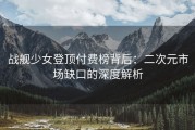 战舰少女登顶付费榜背后：二次元市场缺口的深度解析